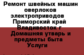 Ремонт швейных машин, оверлоков, электроприводов. - Приморский край, Владивосток г. Домашняя утварь и предметы быта » Услуги   